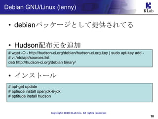 Debian GNU/Linux (lenny)

 ? debianѥå`ȤṩƤ

 ? Hudson䲼Ԫ׷
 # wget -O - http://hudson-ci.org/debian/hudson-ci.org.key | sudo apt-key add -
 # vi /etc/apt/sources.list
 deb http://hudson-ci.org/debian binary/


 ? 󥹥ȩ`
 # apt-get update
 # aptiude install openjdk-6-jdk
 # aptitude install hudson



                          Copyright 2010 KLab Inc. All rights reserved.
                                                                                  10
 