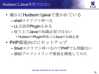 HudsonJavaäǤϤʤ

 ? _HudsonjavaǕƤ
  C shellץȺ٤
  C LLZPlugin⤢
  C ʹϤJava֪R횤ǤϤʤ
    ? HudsonPlugin_kˤJava֪RҪ
 ? PHPh򤱤˥åȥå
  C ShellץȺ٤ΤPHPǤ↖}ʤ
  C @Aץե󥰭h򘋺BƤߤ



           Copyright 2010 KLab Inc. All rights reserved.
                                                           12
 