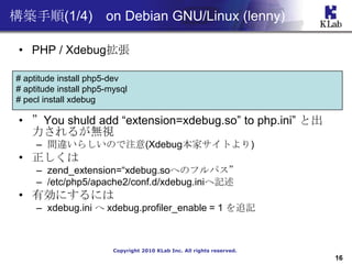 B(1/4) on Debian GNU/Linux (lenny)

 ? PHP / Xdebug

# aptitude install php5-dev
# aptitude install php5-mysql
# pecl install xdebug

 ? You shuld add extension=xdebug.so to php.ini ȳ
   뤬oҕ
     C g`餷Τע(XdebugҥȤ)
 ? 
     C zend_extension=xdebug.soؤΥեѥ
     C /etc/php5/apache2/conf.d/xdebug.iniӛ
 ? Єˤˤ
     C xdebug.ini  xdebug.profiler_enable = 1 ׷ӛ



                         Copyright 2010 KLab Inc. All rights reserved.
                                                                         16
 