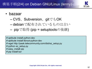 B(2/4) on Debian GNU/Linux (lenny)

 ? bazaar
     C CVSSubversiongitǤOK
     C debian䲼ƤΤϹŤ
     C pipȡ (pip = setuptools@)

  # aptitude install python-dev
  # aptitude install libroot-python-dev
  # wget http://peak.telecommunity.com/dist/ez_setup.py
  # python ez_setup.py
  # easy_install pip
  # pip install bzr




                        Copyright 2010 KLab Inc. All rights reserved.
                                                                        17
 