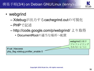 B(3/4) on Debian GNU/Linux (lenny)

 ? webgrind
    C Xdebugcachegrind.outοҕ
    C PHPӛ
    C http://code.google.com/p/webgrind/ ȡ
         ? DocumentRootmʈ
                                                                       webgrind
                                                                       ץե
                                                                       ʤ褦
  # cat .htaccess
  php_flag xdebug.profiler_enable 0




                       Copyright 2010 KLab Inc. All rights reserved.
                                                                                     18
 