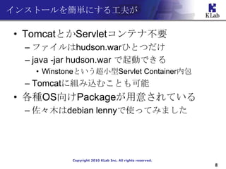 󥹥ȩ`򺆅gˤ빤

? TomcatȤServletƥʲҪ
  C եhudson.warҤȤĤ
  C java -jar hudson.war ӤǤ
    ? WinstoneȤСServlet Containerڰ
  C Tomcat˽MzळȤ
? NOSPackage⤵Ƥ
  C ľdebian lennyʹäƤߤޤ




            Copyright 2010 KLab Inc. All rights reserved.
                                                            8
 