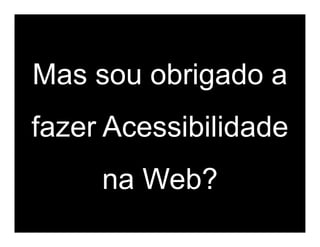Mas sou obrigado a
fazer Acessibilidade
     na Web?
 