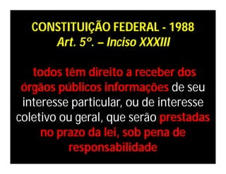 CONSTITUIÇÃO FEDERAL - 1988
      Art. 5º. – Inciso XXXIII

   todos têm direito a receber dos
 órgãos públicos informações de seu
 interesse particular, ou de interesse
coletivo ou geral, que serão prestadas
     no prazo da lei, sob pena de
          responsabilidade
 