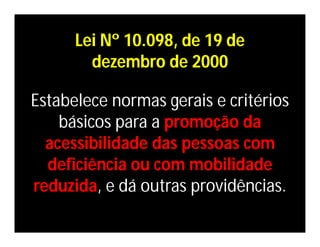 Lei Nº 10.098, de 19 de
        dezembro de 2000

Estabelece normas gerais e critérios
    básicos para a promoção da
  acessibilidade das pessoas com
  deficiência ou com mobilidade
reduzida, e dá outras providências.
 