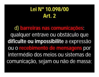Lei Nº 10.098/00
                Art. 2

    d) barreiras nas comunicações:
  qualquer entrave ou obstáculo que
dificulte ou impossibilite a expressão
 ou o recebimento de mensagens por
 intermédio dos meios ou sistemas de
comunicação, sejam ou não de massa;
 