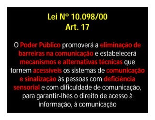 Lei Nº 10.098/00
                 Art. 17

 O Poder Público promoverá a eliminação de
   barreiras na comunicação e estabelecerá
   mecanismos e alternativas técnicas que
tornem acessíveis os sistemas de comunicação
   e sinalização às pessoas com deficiência
 sensorial e com dificuldade de comunicação,
    para garantir-lhes o direito de acesso à
          informação, à comunicação
 