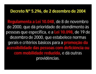 Decreto Nº 5.296, de 2 dezembro de 2004

 Regulamenta a Lei 10.048, de 8 de novembro
de 2000, que dá prioridade de atendimento às
pessoas que especifica, e a Lei 10.098, de 19 de
  dezembro de 2000, que estabelece normas
 gerais e critérios básicos para a promoção da
acessibilidade das pessoas com deficiência ou
    com mobilidade reduzida, e dá outras
                   providências.
 