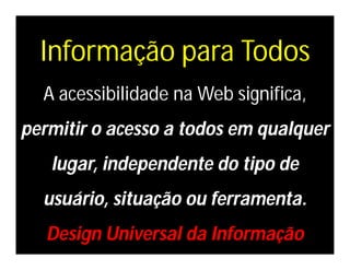 Informação para Todos
  A acessibilidade na Web significa,
permitir o acesso a todos em qualquer
   lugar, independente do tipo de
  usuário, situação ou ferramenta.
   Design Universal da Informação
 
