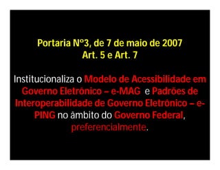 Portaria Nº3, de 7 de maio de 2007
                Art. 5 e Art. 7

Institucionaliza o Modelo de Acessibilidade em
   Governo Eletrônico – e-MAG e Padrões de
 Interoperabilidade de Governo Eletrônico – e-
      PING no âmbito do Governo Federal,
               preferencialmente.
 