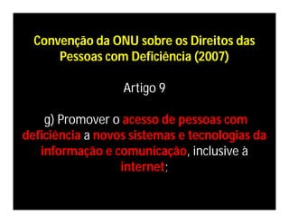 Convenção da ONU sobre os Direitos das
      Pessoas com Deficiência (2007)

                  Artigo 9

    g) Promover o acesso de pessoas com
deficiência a novos sistemas e tecnologias da
   informação e comunicação, inclusive à
                  internet;
 