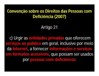 Convenção sobre os Direitos das Pessoas com
            Deficiência (2007)

                   Artigo 21

  c) Urgir as entidades privadas que oferecem
serviços ao público em geral, inclusive por meio
 da Internet, a fornecer informações e serviços
em formatos acessíveis, que possam ser usados
          por pessoas com deficiência;
 