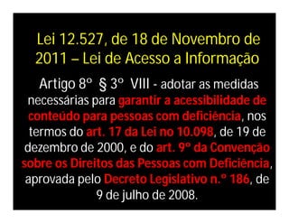 Lei 12.527, de 18 de Novembro de
  2011 – Lei de Acesso a Informação
   Artigo 8º § 3º VIII - adotar as medidas
 necessárias para garantir a acessibilidade de
  conteúdo para pessoas com deficiência, nos
  termos do art. 17 da Lei no 10.098, de 19 de
 dezembro de 2000, e do art. 9º da Convenção
sobre os Direitos das Pessoas com Deficiência,
 aprovada pelo Decreto Legislativo n.º 186, de
              9 de julho de 2008.
 