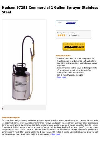 Hudson 97291 Commercial 1 Gallon Sprayer Stainless
Steel

                                                                        Price :
                                                                                  Check Price



                                                                       Average Customer Rating

                                                                                      4.0 out of 5




                                                                   Product Feature
                                                                   q   Stainless steel tank. 10" brass pump--great for
                                                                       high temperature and many solvent applications
                                                                   q   Kem-Oil chemical resistant, braided power sprayer
                                                                       style hose
                                                                   q   Brass Thrustless control valve--lasts longer, shuts
                                                                       off quickly--with 6-inch inline 60 mesh filter
                                                                   q   Strong brass 18-inch spray wand
                                                                   q   8004E TeeJet fan pattern nozzle
                                                                   q   Read more




Product Description
For home, lawn and garden rely on Hudson sprayers to protect against insects, weeds and plant diseases. We also make
life easier with sprayers for wood deck maintenance, removing wallpaper, mildew control, and many other applications.
Concrete contractors, janitorial and sanitation maintenance workers and pest control operators turn to Hudson
Professional division sprayers and accessories. Commercial Stainless Steel tank sprayer. Kem-Oil braided power
sprayer-style hose--our most chemical resistant. Brass Thrustless control valve--lasts longer, shuts off q quickly--with
6-inch inline 40 mesh filter. Strong brass 18-inch spray wand. 8004E TeeJet nozzle. 10-inch brass pump--great for high
temperature and many solvent applications. 1 year warranty. Read more
 