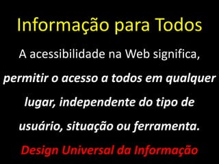 Informação para Todos
  A acessibilidade na Web significa,
permitir o acesso a todos em qualquer
   lugar, independente do tipo de
  usuário, situação ou ferramenta.
   Design Universal da Informação
 