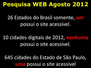 Pesquisa WEB Agosto 2012

 26 Estados do Brasil somente, um
       possui o site acessível.

10 cidades digitais de 2012, nenhuma
       possui o site acessível.

645 cidades do Estado de São Paulo,
    uma possui o site acessível
 