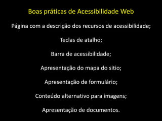 Boas práticas de Acessibilidade Web
Página com a descrição dos recursos de acessibilidade;

                  Teclas de atalho;

               Barra de acessibilidade;

           Apresentação do mapa do sitio;

            Apresentação de formulário;

         Conteúdo alternativo para imagens;

           Apresentação de documentos.
 