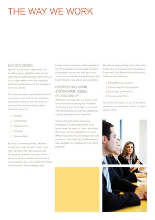 THE waY wE wOrK




OUr STaNDarDS                                     Finally, we have developed and established a        we take our responsibility to the wider com-
Hudson is a values-led organisation. as           set of formal rules and processes that allow        munity very seriously and have developed a
a publicly owned global business, we are          our people to ensure that their day to day          Corporate Social responsibility framework
committed to acting ethically in the interests    actions are constantly serving the needs and        that covers the following:
of our stakeholders within the regulatory         best interests of our clients and candidates.
                                                                                                         1. Ethical Business Conduct
and financial frameworks of the societies in
which we operate.                                 DIvErSITY, INCLUSION                                   2. Policies Specific to Employees
                                                  & COrPOraTE SOCIaL                                     3. Community Commitment
Our corporate values represent the ethos of
                                                  rESPONSIBILITY                                         4. Environmental Policy
our business, and each of our consultants
                                                  at Hudson, we have seen our diverse work-
and all staff members are committed to                                                                For further information on any of the above,
                                                  force encourage creativity and innovation.
ensuring they work according to them.                                                                 please visit our website or contact us at your
                                                  This is why it is a critical step in our recruit-
Hudson’s values are:                                                                                  nearest office.
                                                  ment process and why we have established
                                                  a global diversity mission statement:
   |   respect

   |   Collaboration                              “valuing the differences among our
                                                  employees and candidates allows us to
   |   Empowerment
                                                  better serve the needs of clients worldwide.
   |   Integrity                                  we actively recruit candidates from many
   |   responsibility                             different perspectives and backgrounds and
                                                  promote a culture that allows all employees
But how do we measure this? and how               and candidates to contribute to their fullest
does Hudson help its staff to reach such          potential.”
high standards? we have created a set
of Operating Guideline Principles which
act as a constant reminder that we have a
responsibility to each other and to the clients
and candidates that we engage with.
 