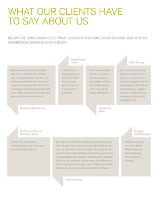 wHaT OUr CLIENTS HavE
TO SaY aBOUT US
BELOw arE SOME ExaMPLES OF wHaT CLIENTS IN THE HOME COUNTIES HavE SaID OF THEIr
ExPErIENCES wOrKING wITH HUDSON:




                                                            Global Energy
                                                            Group                                                   retail Banking


 My consultant is clearly passionate               Hudson has an               I was very impressed        My consultant is not your
 about what she does. She took the                 excellent grasp of          with my consultant          typical consultant! She’s
 time to understand the business - we              our requirements            and the questions           always very nice and hon-
 met once and immediately she knew                 and of course               she asked to obtain a       est. She has good technical
 what I was looking for and found them             this was born out           good understanding          knowledge of roles that we
 (candidates). would have absolute faith           in a successful             of the role and the         have worked on together
 in her ability to support me in the future        placement.                  culture of the team.        and she is leading the way
 (and she’s fun to work with too!).                                                                        compared to the others I
                                                                                                           have dealt with.


          Healthcare Multinational                                                       International
                                                                                         airline




          UK Financial Services                                                                                          European
          & Property Group                                                                                               FMCG Company


 Hudson has an excellent                      My Hudson consultant’s excellent communication, work             Great personal ser-
 understanding of our needs and               ethic and professionalism shone throughout the process,          vice from Hudson.
 provides excellent service.                  and she spent time understanding our business and the            They worked very
                                              needs for each role specifically. Her desire to provide me       hard on keeping
                                              with appropriate Cvs based on experience and appropri-           me informed on
                                              ate fit for our company’s culture proves her dedication to       progress.
                                              the service that she provides. I would highly recommend
                                              Hudson for any recruitment opportunity in the future.



                                                       Software House
 