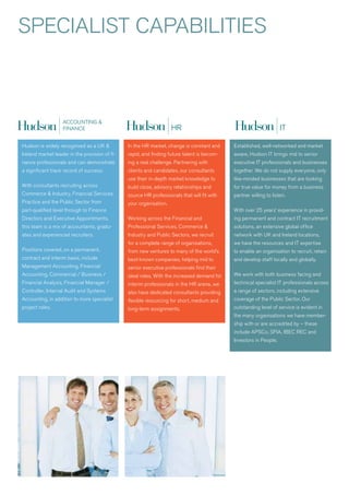 SPECIaLIST CaPaBILITIES




Hudson is widely recognised as a UK &           In the Hr market, change is constant and     Established, well-networked and market
Ireland market leader in the provision of fi-   rapid, and finding future talent is becom-   aware, Hudson IT brings mid to senior
nance professionals and can demonstrate         ing a real challenge. Partnering with        executive IT professionals and businesses
a significant track record of success.          clients and candidates, our consultants      together. we do not supply everyone, only
                                                use their in-depth market knowledge to       like-minded businesses that are looking
with consultants recruiting across              build close, advisory relationships and      for true value for money from a business
Commerce & Industry, Financial Services,        source Hr professionals that will fit with   partner willing to listen.
Practice and the Public Sector from             your organisation.
part-qualified level through to Finance                                                      with over 25 years’ experience in provid-
Directors and Executive appointments,           working across the Financial and             ing permanent and contract IT recruitment
this team is a mix of accountants, gradu-       Professional Services, Commerce &            solutions, an extensive global office
ates and experienced recruiters.                Industry and Public Sectors, we recruit      network with UK and Ireland locations,
                                                for a complete range of organisations,       we have the resources and IT expertise
Positions covered, on a permanent,              from new ventures to many of the world’s     to enable an organisation to recruit, retain
contract and interim basis, include             best-known companies, helping mid to         and develop staff locally and globally.
Management accounting, Financial                senior executive professionals find their
accounting, Commercial / Business /             ideal roles. with the increased demand for   we work with both business facing and
Financial analysis, Financial Manager /         interim professionals in the Hr arena, we    technical specialist IT professionals across
Controller, Internal audit and Systems          also have dedicated consultants providing    a range of sectors, including extensive
accounting, in addition to more specialist      flexible resourcing for short, medium and    coverage of the Public Sector. Our
project roles.                                  long-term assignments.                       outstanding level of service is evident in
                                                                                             the many organisations we have member-
                                                                                             ship with or are accredited by – these
                                                                                             include aPSCo, SFIa, IBEC rEC and
                                                                                             Investors in People.
 