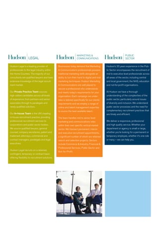 PUBLIC
                                                                                                                      SECTOR




Hudson Legal is a leading provider of            Businesses today demand that Marketing            Hudson’s 20 years experience in the Pub-
professionals to the legal industry within       & Communications professionals possess            lic Sector encompasses the recruitment of
the Home Counties. The majority of our           traditional marketing skills alongside an         mid to executive level professionals across
consultants are qualified lawyers and have       ability to turn their hand to digital and viral   all areas of the sector, including central
extensive knowledge of the legal recruit-        marketing techniques. Hudson Marketing            and local government, the NHS, education
ment market.                                     & Communications are well placed to               and not-for-profit organisations.
                                                 secure a professional who understands
Our Private Practice Team sources                and meets today’s requirements for your           at Hudson we have a thorough
high calibre candidates across all levels        organisation. Each campaign we under-             understanding of the complexities of the
of experience, from partners and senior          take is tailored specifically for our clients’    public sector, particularly around issues
associates through to paralegals and             requirements and we employ a range of             of diversity and inclusion. we understand
newly qualified solicitors.                      online and talent management expertise            public sector processes and the need for
                                                 to source the best available talent.              complementary recruitment practices that
Our In-house Team is the UK’s leading                                                              are timely and efficient.
in-house recruitment practice, providing         The team handles mid to senior level
professional recruitment services to             marketing and communications roles                we deliver a responsive, professional
corporations and public sector bodies.           within their own specific vertical market         and high quality service. whether your
we source qualified lawyers, general             sector. we transact permanent, interim            department or agency is small or large,
counsel, company secretaries, patent and         and executive recruitment appointments,           whether you’re looking for a permanent or
trademark attorneys, commercial and              a significant number of which are retained        temporary employee, whether it’s one role
contract managers, paralegals and legal          search and selection projects. Sectors            or many – we can help you.
executives.                                      include Commerce & Industry, Financial &
                                                 Professional Services, Public Sector and
Hudson Legal recruits on a retained,
                                                 Not - for -Profit.
contingent, temporary or contract basis
offering flexibility to recruitment solutions.
 