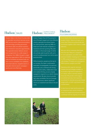 PUBLIC                                        PUBLIC
                     SECTOR                                        SECTOR


                                                                                                        PUBLIC
                                                                                                        SECTOR




Hudson Sales in the Home Counties deliv-     Hudson Supply Chain & Procurement is           In an industry that’s all about connecting
ers specialist recruitment services across   one of Europe’s largest and most effective     people, Hudson Telecoms brings mid to
B2B service sectors, telecommunications      industry specialist recruitment teams.         senior level Telecoms professionals and
and technology, providing permanent          Our client portfolio, spanning SMEs to         businesses together within fixed or mobile
and interim sales recruitment solutions      listed and multi-national companies, is        telecoms.
from mid level to executive appointments.    impressive and ever growing. we pride
This specialist division delivers recruit-   ourselves on the broad range of clients        we work with an extensive client base,
ment assignments for a wide range of         who actively seek to partner with us to        from the main Telecoms companies
companies, from SMEs through to major        recruit for professionals from mid to senior   to niche specialists, and within broad
blue chip organisations. with an extensive   executive level.                               technical markets including, but not limited
suite of innovative recruitment tools, our                                                  to, OSS, project/programme management,
team source candidates from database,        without question, people are the key to        radio design, IP design and convergence;
advertised selection, targeted search or     our success. Our team is enthusiastic,         raN; business analysts and vOIP.
specialist internet search campaigns –       dedicated, knowledgeable, focused and
                                             passionate, and, combined with strong          Operating within specific technical
quickly and cost effectively.
                                             communicative ability, collaborative style     markets and technologies enables us
                                             and creative thinking, we are uniquely         to provide a high level of expertise to
                                             equipped to respond to our clients’ diverse    our clients, within a real-time delivery
                                             requirements. we also strive to provide        timescale. we provide a full range of
                                             high value candidates that can leverage        recruitment services, from executive
                                             profit and process, deliver significant        recruitment to retained and project-based
                                             returns on investment and reduce risk and      assignments, on both a permanent and a
                                             costs.                                         contract basis.

                                                                                            a clear focus on team performance and
                                                                                            an impressive track record of delivery
                                                                                            means that repeat and exclusive business
                                                                                            is achieved with the majority of our clients..
 