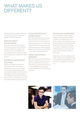 wHaT MaKES US
DIFFErENT?



we believe there are a number of differentia-     LOCaL ExPErTISE wITH                             TECHNOLOGY & INNOvaTION
tors that provide us, and our clients, with                                                        In a world where technology is rapidly
                                                  GLOBaL rEaCH
significant competitive advantage.                                                                 changing and progressing, recruitment
                                                  with nearly 2,500 employees in more than
                                                  20 countries and more than $1 billion in         companies must meet the needs of the
PraCTICE GrOUP                                    revenue, Hudson is one of the largest pro-       dynamic nature of both candidate and client
SPECIaLISaTION                                    fessional staffing and services firms in the     behaviour. Uniquely, we have partnered with
Structuring our practices around specific         world. Combined with local market knowl-         Google, and use this search technology
functional disciplines promotes recruitment       edge and expertise, we create customised         on our extensive database. This allows us
expertise and faster service delivery. Our        programmes that take into account factors        to search specific Cv content rather than
recruiters and account managers focus             of cost, culture, and geographic reach.          remain within parameters of traditional
exclusively within a particular position and/or                                                    search terms.
niche, creating insider insight into the market   BraND aND NaTIONaL
for talent.                                                                                        additionally, our research & Development
                                                  COvEraGE                                         facility in Belgium have developed a number
                                                  with 10 offices across the UK and Ireland
INTEGraTED rECrUITMENT                                                                             of innovative and leading-edge tools for the
                                                  we hold a competitive advantage in being
                                                                                                   attraction and management of your talent
SOLUTIONS                                         able to co-ordinate national recruitment
                                                                                                   pool.
Hudson can integrate recruitment and              drives. with our strong brand and presence
staffing services with in-house talent            in national publications, we attract and
management solutions that not only help           maintain relationships with the best talent in
clients attract and objectively select the        the market.
most talented candidates, but also help them
fully engage and develop their employees.
These integrated assessment and consulting
services provide our clients with a “one-stop”
recruitment and talent management partner.
 