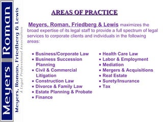   AREAS OF PRACTICE     Meyers, Roman, Friedberg & Lewis   maximizes the broad expertise of its legal staff to provide a full spectrum of legal services to corporate clients and individuals in the following areas:          Business/Corporate Law    Business Succession Planning    Civil & Commercial Litigation    Construction Law    Divorce & Family Law    Estate Planning & Probate    Finance    Health Care Law    Labor & Employment    Mediation    Mergers & Acquisitions    Real Estate    Surety/Insurance    Tax 