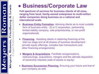          Business/Corporate Law Full spectrum of services for business clients of all sizes, ranging from local, family-owned enterprises to multi-million dollar companies doing business on a national and international scale.  ♦  Business Entity Formation . Advising clients as to most suitable form of business entity : (S or C corporation, partnership,  limited liability company, sole proprietorship, or non-profit organizational). ♦  Financing .  Assisting clients in obtaining financing at the start-up stage and at all phases of business development : (private equity offerings, complex loan transactions and other financing arrangements) ♦  Mergers & Acquisitions . Facilitate reorganizations, restructurings, acquisitions, mergers and the ultimate disposition of ownership interests (sale of assets or equity) ♦  Business Succession Planning .  Ensuring your future and that of your company as well.      