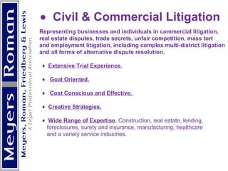           Civil & Commercial Litigation Representing businesses and individuals in commercial litigation,  real estate disputes, trade secrets, unfair competition, mass tort and employment litigation, including complex multi-district litigation and all forms of alternative dispute resolution.  ♦  Extensive Trial Experience. ♦  Goal Oriented. ♦  Cost Conscious and Effective.  ♦  Creative Strategies.   ♦  Wide Range of Expertise .  Construction, real estate, lending, foreclosures, surety and insurance, manufacturing, healthcare and a variety service industries.     