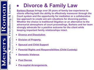            Divorce & Family Law Barbara Roman  brings over 20 years of family law experience to clients offering both the ability to effectively maneuver through the Court system and the opportunity for mediation or a collaborative law approach to create win-win situations for divorcing parties.  Whether the choice is traditional litigation or an alternative to the adversarial atmosphere of court proceedings, Barbara and her team strongly advocate for a positive outcome for the client while keeping important family relationships intact. ♦  Divorce and Dissolution  ♦  Division of Property  ♦  Spousal and Child Support ♦  Parental Rights and Responsibilities (Child Custody) ♦  Domestic Violence  ♦  Post Decree  ♦  Pre-nuptial Arrangements      