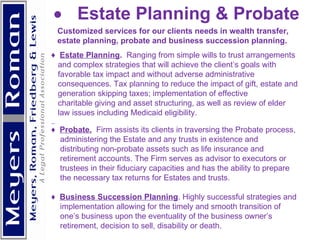            Estate Planning & Probate Customized services for our clients needs in wealth transfer, estate planning, probate and business succession planning. ♦  Estate Planning .  Ranging from simple wills to trust arrangements and complex strategies that will achieve the client’s goals with favorable tax impact and without adverse administrative  consequences. Tax planning to reduce the impact of gift, estate and generation skipping taxes; implementation of effective  charitable giving and asset structuring, as well as review of elder law issues including Medicaid eligibility. ♦  Probate.   Firm assists its clients in traversing the Probate process,  administering the Estate and any trusts in existence and distributing non-probate assets such as life insurance and retirement accounts. The Firm serves as advisor to executors or  trustees in their fiduciary capacities and has the ability to prepare the necessary tax returns for Estates and trusts. ♦  Business Succession Planning . Highly successful strategies and implementation allowing for the timely and smooth transition of  one’s business upon the eventuality of the business owner’s  retirement, decision to sell, disability or death.      
