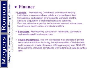          Finance ♦  Lenders .  Representing Ohio based and national lending  institutions in commercial real estate and asset-based loan  transactions, participation arrangements, workouts and the sale and  acquisition of individual loans and portfolios.  Firm has extensive expertise in the area of secured transactions, foreclosures, deeds-in-lieu and similar matters.  ♦  Borrowers .  Representing borrowers in real estate, commercial and asset-based loan transactions. ♦  Private Placements .  The firm is engaged in all aspects of private securities transactions including the representation of both issuers and investors in private placement offerings ranging from $250,000  to $5,000,000, including compliance with federal and state securities laws.     