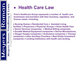           Health Care Law  Firm’s Healthcare Group represents a number of  health care businesses and providers with their business, regulatory  and finance needs, including;  ♦  Nursing Homes ♦ Residential Care ♦  Assisted Living facilities ♦ Physicians ♦ Physician Groups ♦ Home Health Care ♦  Senior Services companies,  ♦ Medical Billing companies  ♦  Durable Medical Equipment companies ♦ Device Manufactures,  ♦  Oxygen Supply companies ♦ Ambulance companies ♦ Therapy companies ♦ other Ancillary Providers ♦ Real Estate Investment  companies ♦ Lending Institutions with health care lending.     
