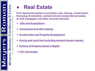            Real Estate  Firm represents parties in purchase, sale, leasing, construction, financing of industrial, commercial and residential real estate, as well mortgages and other security interests.  ♦  Sale and Acquisitions   ♦  Commercial and other leasing   ♦  Construction and Property Development   ♦  Zoning and Land Use (including eminent domain issues)  ♦  Enforce of Property Owner’s Rights ♦  1031 Exchanges     