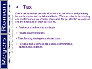            Tax  Firm’s tax attorneys provide all aspects of tax advice and planning for our business and individual clients.  We specialize in developing  and implementing tax efficient structures for our clients’ businesses and the financing of their operations.      ♦  Business structures for start-ups   ♦  Private equity infusions  ♦  Tax-planning strategies and structures  ♦  Personal and Business IRS audits, examinations,  appeals and litigation      