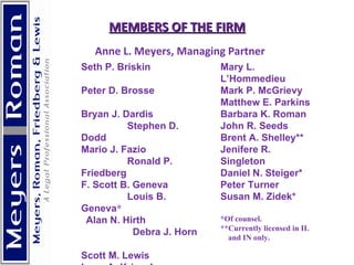   MEMBERS OF THE FIRM     Anne L. Meyers, Managing Partner Seth P. Briskin  Peter D. Brosse  Bryan J. Dardis  Stephen D. Dodd  Mario J. Fazio  Ronald P. Friedberg  F. Scott B. Geneva  Louis B. Geneva *  Alan N. Hirth  Debra J. Horn  Scott M. Lewis  Lynn A. Kriessler  Mary L. L’Hommedieu  Mark P. McGrievy Matthew E. Parkins Barbara K. Roman  John R. Seeds Brent A. Shelley** Jenifere R. Singleton  Daniel N. Steiger* Peter Turner Susan M. Zidek* *Of counsel. **Currently licensed in IL  and IN only.        