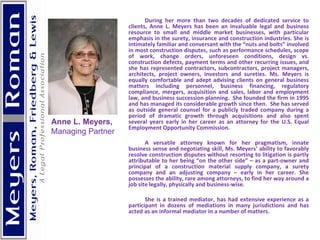 During her more than two decades of dedicated service to clients, Anne L. Meyers has been an invaluable legal and business resource to small and middle market businesses, with particular emphasis in the surety, insurance and construction industries. She is intimately familiar and conversant with the “nuts and bolts” involved in most construction disputes, such as performance schedules, scope of work, change orders, unforeseen conditions, design vs. construction defects, payment terms and other recurring issues, and she has represented contractors, subcontractors, project managers, architects, project owners, investors and sureties. Ms. Meyers is equally comfortable and adept advising clients on general business matters including personnel, business financing, regulatory compliance, mergers, acquisition and sales, labor and employment law, and business succession planning.  She founded the firm in 1995 and has managed its considerable growth since then.  She has served as outside general counsel for a publicly traded company during a period of dramatic growth through acquisitions and also spent several years early in her career as an attorney for the U.S. Equal Employment Opportunity Commission. A versatile attorney known for her pragmatism, innate business sense and negotiating skill, Ms. Meyers’ ability to favorably resolve construction disputes without resorting to litigation is partly attributable to her being “on the other side” – as a part-owner and principal of a construction material supply company, a surety company and an adjusting company – early in her career. She possesses the ability, rare among attorneys, to find her way around a job site legally, physically and business-wise. She is a trained mediator, has had extensive experience as a participant in dozens of mediations in many jurisdictions and has acted as an informal mediator in a number of matters. Anne L. Meyers,  Managing Partner 