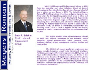 Seth P. Briskin received his Bachelor of Science in 1991 from the Industrial and Labor Relations School at Cornell University and then attended the Case Western Reserve School of Law to obtain his Juris Doctor in 1995. Prior to joining Meyers, Roman, Mr. Briskin practiced at boutique and general practice law firms where he developed his practice in all areas of labor and employment law, including: Equal Employment Opportunity issues, employment litigation, wage and hour matters, collective bargaining, labor arbitrations, and all manner of labor disputes involving the National Labor Relations Board. In addition to all Ohio state courts, Mr. Briskin is admitted to practice before the following courts: The U.S. Court of Appeals for the Sixth Circuit; and the U.S. District Courts in the Northern and Southern Districts of Ohio. Mr. Briskin provides labor and employment counsel to small and mid-size companies in the following varied industries: general manufacturing, metal stamping, retail, employee staffing, airport management, trucking, textiles and construction. Mr. Briskin is a frequent speaker on employment law issues, on subjects such as sexual/ racial harassment, employee handbooks, employment/severance agreements, OSHA, wage and hour, and traditional labor relations matters. Mr. Briskin is the Chairman of the Cleveland Bridge Builders which identifies, trains and channels emerging leaders in Northeast Ohio. He is also on the Executive Committee for the Center for Employment Training and serves on the boards of the American Jewish Committee and the Cleveland Jewish News. Seth P. Briskin Chair, Labor & Employment Group 