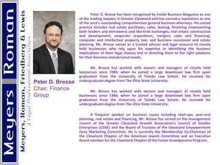 Peter D. Brosse has been recognized by Inside Business Magazine as one of the leading lawyers in Greater Cleveland and has earned a reputation as one of the area’s outstanding comprehensive general business attorneys. His varied practice includes real estate purchases, sales, leasing, financing (representing both lenders and borrowers) and like-kind exchanges; real estate construction and development; corporate acquisitions, mergers, sales and financing; computer and intellectual property law; and business succession and estate planning. Mr. Brosse serves as a trusted advisor and legal resource to closely held businesses who rely upon his expertise in identifying the business implications of their legal choices and in directing them to the right solutions for their business and personal needs. Mr. Brosse has worked with owners and managers of closely held businesses since 1984, when he joined a large downtown law firm upon graduation from the University of Toledo Law School. He received his undergraduate degree from The Ohio State University. Mr. Brosse has worked with owners and managers of closely held businesses since 1984, when he joined a large downtown law firm upon graduation from the University of Toledo Law School. He received his undergraduate degree from The Ohio State University. A frequent speaker on business issues including start-ups, year-end planning, real estate and financing, Mr. Brosse has served on the management council of the Greater Cleveland Growth Association’s Council of Smaller Enterprises (COSE) and the Board of Trustees of the Cleveland Empowerment Zone Marketing Committee. He is currently the Membership Co-Chairman of the Cleveland Chapter of the American Jewish Committee and an Executive Board member for the Cleveland Chapter of the Foster Grandparents Program. Peter D. Brosse Chair, Finance  Group 