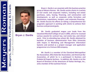 Bryan J. Dardis is an associate with the business practice group at Meyers Roman.  Mr. Dardis assists clients in a variety of real estate and corporate matters, including real estate purchases, sales, leasing, financing, and construction and development, as well as corporate entity formation and termination, acquisitions, mergers, and corporate financing.  Mr. Dardis focuses his efforts on taking a comprehensive but pragmatic approach in working with clients to achieve their business and personal goals.    Mr. Dardis graduated magna cum laude from the Cleveland Marshall College of Law in 2005, where he received various awards for contract law, real estate law, and clinical work.  Prior to attending law school, Mr. Dardis obtained his bachelor of business administration from Ohio University with majors in Marketing and Management Information Systems and worked as a project manager and application programmer at a Fortune 500 company.   Mr. Dardis is a member of the Cleveland Metropolitan Bar Association, Ohio State Bar Association, and American Bar Association, of which he is a participant in Business and Probate & Property Sections.  In addition, Mr. Dardis is on the Board of Directors of the Americans of Italian Heritage, Inc., and a member of the Justinian Forum.    Bryan J. Dardis 
