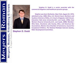 Stephen D. Dodd is a senior associate with the commercial litigation and healthcare practice groups. Stephen was born Rochester, New York, August 22, 1974; admitted to bar, 2000, Ohio, U.S. District Court, Northern and Southern Districts of Ohio, U.S. Court of Appeals, Sixth Circuit. Education: Bob Jones University (B.S. cum laude, 1996), Case Western Reserve University (J.D., cum laude, 2000). Member: Ohio State, Cleveland, Lake County, Ohio, and American Bar Associations, Mentor Area Chamber of Commerce, Council for Exceptional Children, The National Multiple Sclerosis Society, Rider Development Committee.    Stephen D. Dodd 