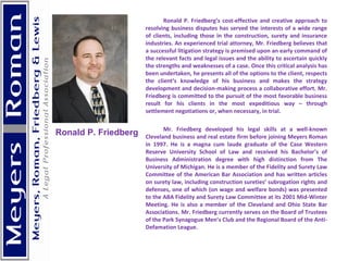 Ronald P. Friedberg’s cost-effective and creative approach to resolving business disputes has served the interests of a wide range of clients, including those in the construction, surety and insurance industries. An experienced trial attorney, Mr. Friedberg believes that a successful litigation strategy is premised upon an early command of the relevant facts and legal issues and the ability to ascertain quickly the strengths and weaknesses of a case. Once this critical analysis has been undertaken, he presents all of the options to the client, respects the client’s knowledge of his business and makes the strategy development and decision-making process a collaborative effort. Mr. Friedberg is committed to the pursuit of the most favorable business result for his clients in the most expeditious way – through settlement negotiations or, when necessary, in trial. Mr. Friedberg developed his legal skills at a well-known Cleveland business and real estate firm before joining Meyers Roman in 1997. He is a magna cum laude graduate of the Case Western Reserve University School of Law and received his Bachelor’s of Business Administration degree with high distinction from The University of Michigan. He is a member of the Fidelity and Surety Law Committee of the American Bar Association and has written articles on surety law, including construction sureties’ subrogation rights and defenses, one of which (on wage and welfare bonds) was presented to the ABA Fidelity and Surety Law Committee at its 2001 Mid-Winter Meeting. He is also a member of the Cleveland and Ohio State Bar Associations. Mr. Friedberg currently serves on the Board of Trustees of the Park Synagogue Men’s Club and the Regional Board of the Anti-Defamation League.   Ronald P. Friedberg   