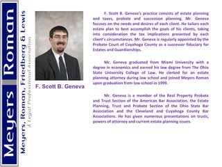 F. Scott B. Geneva’s practice consists of estate planning and taxes, probate and succession planning. Mr. Geneva focuses on the needs and desires of each client. He tailors each estate plan to best accomplish the goals of his clients, taking into consideration the tax implications presented by each client’s circumstances. Mr. Geneva is regularly appointed by the Probate Court of Cuyahoga County as a successor fiduciary for Estates and Guardianships. Mr. Geneva graduated from Miami University with a degree in economics and earned his law degree from The Ohio State University College of Law. He clerked for an estate planning attorney during law school and joined Meyers Roman upon graduation from law school in 1999. Mr. Geneva is a member of the Real Property Probate and Trust Section of the American Bar Association, the Estate Planning, Trust and Probate Section of the Ohio State Bar Association and the Cleveland and Cuyahoga County Bar Associations. He has given numerous presentations on trusts, powers of attorney and current estate planning issues.    F. Scott B. Geneva 