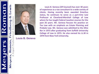 Louis B. Geneva (Of Counsel) has over 30 years of experience as a tax consultant to a wide variety of clients. Having recently been awarded Emeritus status, he continues to serve as a part-time Law Professor at Cleveland-Marshall College of Law where he has taught federal taxation courses for the past 26 years. Mr. Geneva focuses his practice on Tax Law with an emphasis on Estate Planning and Probate Law. Mr. Geneva was admitted to the Ohio Bar in 1973 after graduating from Suffolk University College of Law in 1973. He also earned his LL.M in 1974 from New York University.   Louis B. Geneva 
