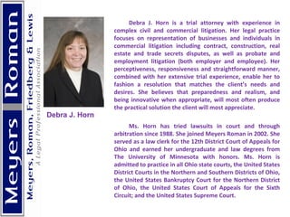 Debra J. Horn is a trial attorney with experience in complex civil and commercial litigation. Her legal practice focuses on representation of businesses and individuals in commercial litigation including contract, construction, real estate and trade secrets disputes, as well as probate and employment litigation (both employer and employee). Her perceptiveness, responsiveness and straightforward manner, combined with her extensive trial experience, enable her to fashion a resolution that matches the client’s needs and desires. She believes that preparedness and realism, and being innovative when appropriate, will most often produce the practical solution the client will most appreciate. Ms. Horn has tried lawsuits in court and through arbitration since 1988. She joined Meyers Roman in 2002. She served as a law clerk for the 12th District Court of Appeals for Ohio and earned her undergraduate and law degrees from The University of Minnesota with honors. Ms. Horn is admitted to practice in all Ohio state courts, the United States District Courts in the Northern and Southern Districts of Ohio, the United States Bankruptcy Court for the Northern District of Ohio, the United States Court of Appeals for the Sixth Circuit; and the United States Supreme Court. Debra J. Horn 