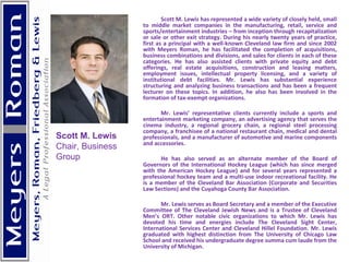 Scott M. Lewis has represented a wide variety of closely held, small to middle market companies in the manufacturing, retail, service and sports/entertainment industries – from inception through recapitalization or sale or other exit strategy. During his nearly twenty years of practice, first as a principal with a well-known Cleveland law firm and since 2002 with Meyers Roman, he has facilitated the completion of acquisitions, business combinations and divisions, and sales for clients in each of these categories. He has also assisted clients with private equity and debt offerings, real estate acquisitions, construction and leasing matters, employment issues, intellectual property licensing, and a variety of institutional debt facilities. Mr. Lewis has substantial experience structuring and analyzing business transactions and has been a frequent lecturer on these topics. In addition, he also has been involved in the formation of tax-exempt organizations. Mr. Lewis’ representative clients currently include a sports and entertainment marketing company, an advertising agency that serves the cinema industry, a regional grocery chain, a regional steel processing company, a franchisee of a national restaurant chain, medical and dental professionals, and a manufacturer of automotive and marine components and accessories. He has also served as an alternate member of the Board of Governors of the International Hockey League (which has since merged with the American Hockey League) and for several years represented a professional hockey team and a multi-use indoor recreational facility. He is a member of the Cleveland Bar Association (Corporate and Securities Law Sections) and the Cuyahoga County Bar Association. Mr. Lewis serves as Board Secretary and a member of the Executive Committee of The Cleveland Jewish News and is a Trustee of Cleveland Men’s ORT. Other notable civic organizations to which Mr. Lewis has devoted his time and energies include The Cleveland Sight Center, International Services Center and Cleveland Hillel Foundation. Mr. Lewis graduated with highest distinction from The University of Chicago Law School and received his undergraduate degree summa cum laude from the University of Michigan. Scott M. Lewis Chair, Business Group 
