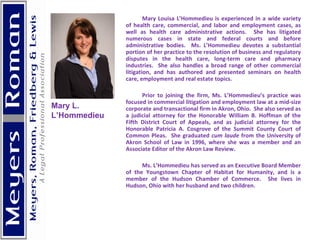 Mary Louisa L’Hommedieu is experienced in a wide variety of health care, commercial, and labor and employment cases, as well as health care administrative actions.  She has litigated numerous cases in state and federal courts and before administrative bodies.  Ms. L’Hommedieu devotes a substantial portion of her practice to the resolution of business and regulatory disputes in the health care, long-term care and pharmacy industries.  She also handles a broad range of other commercial litigation, and has authored and presented seminars on health care, employment and real estate topics.   Prior to joining the firm, Ms. L’Hommedieu’s practice was focused in commercial litigation and employment law at a mid-size corporate and transactional firm in Akron, Ohio.  She also served as a judicial attorney for the Honorable William B. Hoffman of the Fifth District Court of Appeals, and as judicial attorney for the Honorable Patricia A. Cosgrove of the Summit County Court of Common Pleas.  She graduated  cum laude  from the University of Akron School of Law in 1996, where she was a member and an Associate Editor of the Akron Law Review.   Ms. L’Hommedieu has served as an Executive Board Member of the Youngstown Chapter of Habitat for Humanity, and is a member of the Hudson Chamber of Commerce.  She lives in Hudson, Ohio with her husband and two children.   Mary L.  L’Hommedieu 