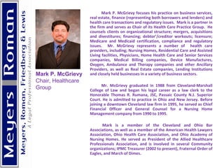 Mark P. McGrievy focuses his practice on business services, real estate, finance (representing both borrowers and lenders) and health care transactions and regulatory issues.  Mark is a partner in the firm and serves as Chair of its Health Care Practice Group.  He counsels clients on organizational structure; mergers, acquisitions and divestitures; financing; debtor’/creditor workouts; licensure; Medicare and Medicaid certification, compliance and regulatory issues.  Mr. McGrievy represents a number of  health care providers, including; Nursing Homes, Residential Care and Assisted Living facilities, Physicians, Home Health Care and Senior Services companies, Medical Billing companies, Device Manufactures, Oxygen, Ambulance and Therapy companies and other Ancillary Providers, as well as Real Estate companies, Lending Institutions and closely held businesses in a variety of business sectors.   Mr. McGrievy graduated in 1988 from Cleveland-Marshall College of Law and began his legal career as a law clerk to the Honorable Thomas R. Rumana, JSC, Passaic County N.J. Superior Court. He is admitted to practice in Ohio and New Jersey. Before joining a downtown Cleveland law firm in 1995, he served as Chief Financial Officer and General Counsel for a Nursing Home Management company from 1990 to 1995.    Mark is a member of the Cleveland and Ohio Bar Associations, as well as a member of the American Health Lawyers Association, Ohio Health Care Association, and Ohio Academy of Nursing Homes. He served as President of the Allied Healthcare Professionals Association, and is involved in several Community organizations; IPMC Treasurer (2002 to present), Fraternal Order of Eagles, and March of Dimes.  Mark P. McGrievy Chair, Healthcare Group 