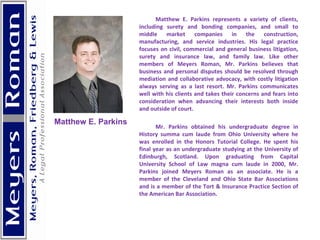   Matthew E. Parkins represents a variety of clients, including surety and bonding companies, and small to middle market companies in the construction, manufacturing, and service industries. His legal practice focuses on civil, commercial and general business litigation, surety and insurance law, and family law. Like other members of Meyers Roman, Mr. Parkins believes that business and personal disputes should be resolved through mediation and collaborative advocacy, with costly litigation always serving as a last resort. Mr. Parkins communicates well with his clients and takes their concerns and fears into consideration when advancing their interests both inside and outside of court. Mr. Parkins obtained his undergraduate degree in History summa cum laude from Ohio University where he was enrolled in the Honors Tutorial College. He spent his final year as an undergraduate studying at the University of Edinburgh, Scotland. Upon graduating from Capital University School of Law magna cum laude in 2000, Mr. Parkins joined Meyers Roman as an associate. He is a member of the Cleveland and Ohio State Bar Associations and is a member of the Tort & Insurance Practice Section of the American Bar Association.     Matthew E. Parkins 